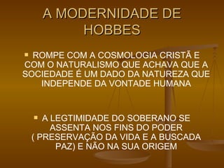 A MODERNIDADE DE HOBBES ROMPE COM A COSMOLOGIA CRISTÃ E COM O NATURALISMO QUE ACHAVA QUE A SOCIEDADE É UM DADO DA NATUREZA QUE INDEPENDE DA VONTADE HUMANA A LEGTIMIDADE DO SOBERANO SE ASSENTA NOS FINS DO PODER ( PRESERVAÇÃO DA VIDA E A BUSCADA PAZ) E NÃO NA SUA ORIGEM 