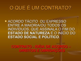O QUE É UM CONTRATO? ACORDO TÁCITO  OU EXPRESSO ENTRE A MAIORIA/OU TODOS OS INDIVÍDUOS, QUE ASSINALA O FIM DO  ESTADO DE NATUREZA  E O INÍCIO DO  ESTADO SOCIAL E POLÍTICO . CONTRATO - IDÉIA DE ACORDO – DIREITOS E OBRIGAÇÕES 