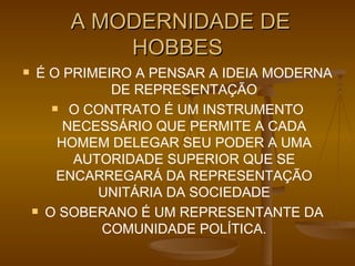 A MODERNIDADE DE HOBBES É O PRIMEIRO A PENSAR A IDEIA MODERNA DE REPRESENTAÇÃO O CONTRATO É UM INSTRUMENTO NECESSÁRIO QUE PERMITE A CADA HOMEM DELEGAR SEU PODER A UMA AUTORIDADE SUPERIOR QUE SE ENCARREGARÁ DA REPRESENTAÇÃO UNITÁRIA DA SOCIEDADE O SOBERANO É UM REPRESENTANTE DA COMUNIDADE POLÍTICA. 