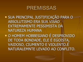 PREMISSAS SUA PRINCIPAL JUSTIFICAÇÃO PARA O ABSOLUTISMO ERA SUA VISÃO EXTREMAMENTE PESSIMISTA DA NATUREZA HUMANA O HOMEM HOBBESIANO É DESPROVIDO DE TODA BONDADE, ELE É EGOÍSTA, VAIDOSO, CIUMENTO E VIOLENTO.É NATURALEMNTE LEVADO AO CONFLITO. 