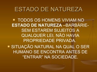 ESTADO DE NATUREZA TODOS OS HOMENS VIVIAM NO  ESTADO DE NATUREZA  –BARBÁRIE- SEM ESTAREM SUJEITOS A QUALQUER LEI, NÃO HAVIA PROPRIEDADE PRIVADA.  SITUAÇÃO NATURAL NA QUAL O SER HUMANO SE ENCONTRA ANTES DE “ENTRAR” NA SOCIEDADE. 