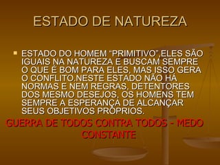 ESTADO DE NATUREZA ESTADO DO HOMEM “PRIMITIVO”,ELES SÃO IGUAIS NA NATUREZA E BUSCAM SEMPRE O QUE É BOM PARA ELES, MAS ISSO GERA O CONFLITO.NESTE ESTADO NÃO HÁ NORMAS E NEM REGRAS, DETENTORES DOS MESMO DESEJOS, OS HOMENS TEM SEMPRE A ESPERANÇA DE ALCANÇAR SEUS OBJETIVOS PRÓPRIOS. GUERRA DE TODOS CONTRA TODOS - MEDO CONSTANTE 