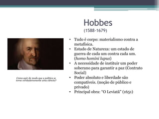 Hobbes 
(1588-1679) 
Como agir de modo que a política se 
torne verdadeiramente uma ciência? 
• Tudo é corpo: materialismo contra a 
metafísica. 
• Estado de Natureza: um estado de 
guerra de cada um contra cada um. 
(homo homini lupus) 
• A necessidade de instituir um poder 
soberano para garantir a paz (Contrato 
Social) 
• Poder absoluto e liberdade são 
compatíveis. (noção de público e 
privado) 
• Principal obra: “O Leviatã” (1651) 
 