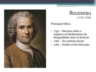Rousseau 
(1712-1778) 
Principais Obras 
• 1755 – Discurso sobre a 
origem e os fundamentos da 
desigualdade entre os homens 
• 1762 – Do contrato Social 
• 1762 – Emílio ou Da Educação 
 