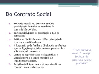 Do Contrato Social 
1. Vontade Geral: seu exercício supõe a 
participação de todos os membros da 
comunidade política. 
2. Pacto Social, pacto de associação e não de 
submissão 
3. Crítica ao direito de escravidão: princípio de 
igualdade das liberdades 
4. A força não pode fundar o direito, ela estabelece 
apenas ligações precárias entre as pessoas. Faz 
submeter, não consentir. 
5. Crítica da representação no legislativo: a 
vontade geral é o único princípio de 
legitimidade das leis. 
6. Religião civil: inscrever a virtude cidadã no 
coração dos seres humanos. 
“O ser humano 
nasceu livre e por 
toda parte 
encontra-se nos 
grilhões” 
 