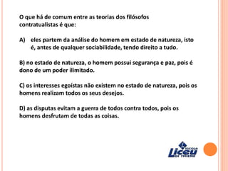 O que há de comum entre as teorias dos filósofos
contratualistas é que:
A) eles partem da análise do homem em estado de natureza, isto
é, antes de qualquer sociabilidade, tendo direito a tudo.
B) no estado de natureza, o homem possui segurança e paz, pois é
dono de um poder ilimitado.
C) os interesses egoístas não existem no estado de natureza, pois os
homens realizam todos os seus desejos.
D) as disputas evitam a guerra de todos contra todos, pois os
homens desfrutam de todas as coisas.
 