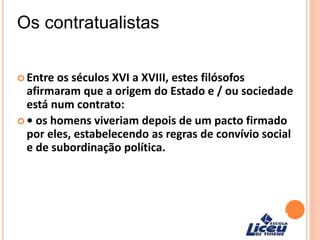 Os contratualistas
 Entre os séculos XVI a XVIII, estes filósofos
afirmaram que a origem do Estado e / ou sociedade
está num contrato:
 • os homens viveriam depois de um pacto firmado
por eles, estabelecendo as regras de convívio social
e de subordinação política.
 