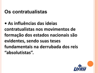 Os contratualistas
• As influências das ideias
contratualistas nos movimentos de
formação dos estados nacionais são
evidentes, sendo suas teses
fundamentais na derrubada dos reis
“absolutistas”.
 