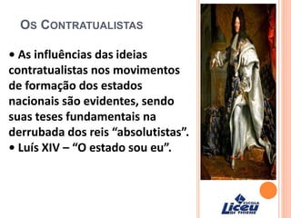 OS CONTRATUALISTAS
• As influências das ideias
contratualistas nos movimentos
de formação dos estados
nacionais são evidentes, sendo
suas teses fundamentais na
derrubada dos reis “absolutistas”.
• Luís XIV – “O estado sou eu”.
 