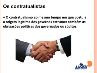 Os contratualistas
• O contratualismo ao mesmo tempo em que postula
a origem legítima dos governos estrutura também as
obrigações políticas dos governados ou súditos.
 