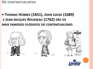 OS CONTRATUALISTAS
• THOMAS HOBBES (1651), JOHN LOCKE (1689)
E JEAN-JACQUES ROUSSEAU (1762) SÃO OS
MAIS FAMOSOS FILÓSOFOS DO CONTRATUALISMO.
 