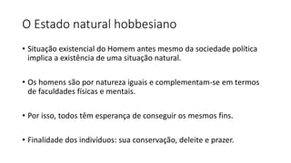 O Estado natural hobbesiano
• Situação existencial do Homem antes mesmo da sociedade política
implica a existência de uma situação natural.
• Os homens são por natureza iguais e complementam-se em termos
de faculdades físicas e mentais.
• Por isso, todos têm esperança de conseguir os mesmos fins.
• Finalidade dos indivíduos: sua conservação, deleite e prazer.
 