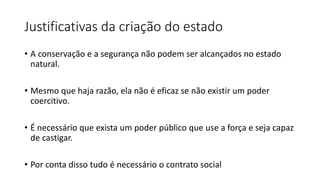 Justificativas da criação do estado
• A conservação e a segurança não podem ser alcançados no estado
natural.
• Mesmo que haja razão, ela não é eficaz se não existir um poder
coercitivo.
• É necessário que exista um poder público que use a força e seja capaz
de castigar.
• Por conta disso tudo é necessário o contrato social
 