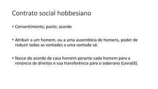 Contrato social hobbesiano
• Consentimento; pacto; acordo
• Atribuir a um homem, ou a uma assembleia de homens, poder de
reduzir todas as vontades a uma vontade só.
• Nasce do acordo de casa homem perante cada homem para a
renúncia de direitos e sua transferência para o soberano (Leviatã).
 