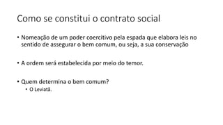 Como se constitui o contrato social
• Nomeação de um poder coercitivo pela espada que elabora leis no
sentido de assegurar o bem comum, ou seja, a sua conservação
• A ordem será estabelecida por meio do temor.
• Quem determina o bem comum?
• O Leviatã.
 