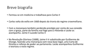 Breve biografia
• Formou-se em medicina e trabalhava para Carlos II
• Carlos volta do exílio em 1660 depois da tirania do regime crowmelliano.
• Com a monarquia também perdendo prestígio por conta de sua conexão
com a Igreja, parte da família real foge para a Holanda e Locke os
acompanha. Jaime II sucede Carlos II
• Na Revolução Gloriosa (1688), Jaime II é substituído por Guilherme de
Orange, fazendo uma monarquia com nova base legal, uma Carta de
Direitos e reforço de poder ao parlamento. Locke acompanhou Guilherme
e teorizou o novo regime.
 