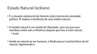 Estado Natural lockiano
• É a situação existencial do Homem antes mesmo da sociedade
política  implica a existência de uma ordem natural.
• O estado natural é um estado de liberdade, uma vez que seus
membros estão sob a influência daquilo que lhes é mais natural.
• Razão.
• Sendo co-natural ao ser humano, a Razão possui características de lei
natural, legitimando-a
 
