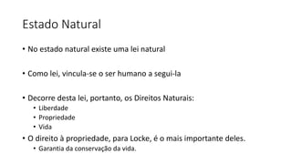 Estado Natural
• No estado natural existe uma lei natural
• Como lei, vincula-se o ser humano a segui-la
• Decorre desta lei, portanto, os Direitos Naturais:
• Liberdade
• Propriedade
• Vida
• O direito à propriedade, para Locke, é o mais importante deles.
• Garantia da conservação da vida.
 