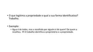 • O que legitima a propriedade e qual a sua forma identificativa?
Trabalho.
• Exemplo:
• Água é de todos, mas a recolhida por alguém é de quem? De quem a
recolheu.  O trabalho identifica o proprietário e a propriedade.
 