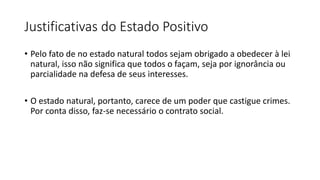 Justificativas do Estado Positivo
• Pelo fato de no estado natural todos sejam obrigado a obedecer à lei
natural, isso não significa que todos o façam, seja por ignorância ou
parcialidade na defesa de seus interesses.
• O estado natural, portanto, carece de um poder que castigue crimes.
Por conta disso, faz-se necessário o contrato social.
 