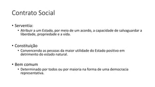 Contrato Social
• Serventia:
• Atribuir a um Estado, por meio de um acordo, a capacidade de salvaguardar a
liberdade, propriedade e a vida.
• Constituição
• Convencendo as pessoas da maior utilidade do Estado positivo em
detrimento do estado natural.
• Bem comum
• Determinado por todos ou por maioria na forma de uma democracia
representativa.
 