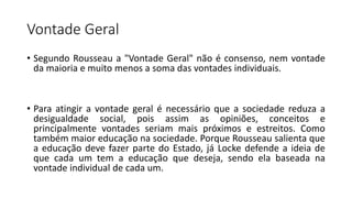 Vontade Geral
• Segundo Rousseau a "Vontade Geral" não é consenso, nem vontade
da maioria e muito menos a soma das vontades individuais.
• Para atingir a vontade geral é necessário que a sociedade reduza a
desigualdade social, pois assim as opiniões, conceitos e
principalmente vontades seriam mais próximos e estreitos. Como
também maior educação na sociedade. Porque Rousseau salienta que
a educação deve fazer parte do Estado, já Locke defende a ideia de
que cada um tem a educação que deseja, sendo ela baseada na
vontade individual de cada um.
 