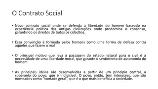 O Contrato Social
• Novo contrato social onde se defenda a liberdade do homem baseado na
experiência política das antigas civilizações onde predomina o consenso,
garantindo os direitos de todos os cidadãos.
• Essa convenção é formada pelos homens como uma forma de defesa contra
aqueles que fazem o mal
• O principal motivo que leva à passagem do estado natural para o civil é a
necessidade de uma liberdade moral, que garante o sentimento de autonomia do
homem
• As principais ideias são desenvolvidas a partir de um princípio central, a
soberania do povo, que é indivisível. O povo, então, tem interesses, que são
nomeados como “vontade geral”, que é o que mais beneficia a sociedade.
 