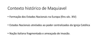 Contexto histórico de Maquiavel
• Formação dos Estados Nacionais na Europa (fins séc. XIV)
• Estados Nacionais atrelados ao poder centralizados da Igreja Católica
• Nação italiana fragmentada e ameaçada de invasão.
 