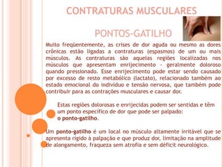CONTRATURAS MUSCULARESPONTOS-GATILHOMuito freqüentemente, as crises de dor aguda ou mesmo as dores crônicas estão ligadas a contraturas (espasmos) de um ou mais músculos. As contraturas são aquelas regiões localizadas nos músculos que apresentam enrijecimento - geralmente doloroso quando pressionado. Esse enrijecimento pode estar sendo causado por excesso de resto metabólico (lactato), relacionado também ao estado emocional do indivíduo e tensão nervosa, que também pode contribuir para as contrações musculares e causar dor.        Estas regiões dolorosas e enrijecidas podem ser sentidas e têmum ponto específico de dor que pode ser palpado:       o ponto-gatilho. Um ponto-gatilho é um local no músculo altamente irritável que se apresenta rígido à palpação e que produz dor, limitação na amplitude de alongamento, fraqueza sem atrofia e sem déficit neurológico.