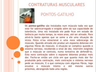 CONTRATURAS MUSCULARESPONTOS-GATILHOOs pontos-gatilho são instalados num músculo toda vez que este for sobrecarregado e exigido além da sua capacidade de tolerância. Uma vez instalado ele pode ficar em estado de latência por muito tempo, às vezes anos, até ser ativado. Para ativá-lo basta apenas que se some a ele uma situação de stress físico e/ou emocional e uma nova sobrecarga do músculo. Quando ativado ele produz um espasmo doloroso em algumas fibras do músculo. A situação se complica quando o sistema nervoso, recebendo o sinal de dor, intervém exigindo que o músculo se contraia, numa tentativa de defendê-lo. Esta nova contração sobre o espasmo doloroso produz mais dor. Fecha-se então um ciclo em que quanto mais dor for produzida pela contração, mais contração o sistema nervoso pede ao músculo. E o que começou com algumas fibras, logo envolve o músculo inteiro e até mesmo outros próximos, abrangendo toda uma região.