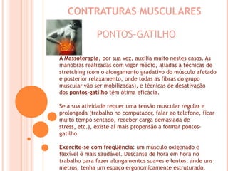 CONTRATURAS MUSCULARESPONTOS-GATILHOA Massoterapia, por sua vez, auxilia muito nestes casos. As manobras realizadas com vigor médio, aliadas a técnicas de stretching (com o alongamento gradativo do músculo afetado e posterior relaxamento, onde todas as fibras do grupo muscular vão ser mobilizadas), e técnicas de desativação dos pontos-gatilho têm ótima eficácia. Se a sua atividade requer uma tensão muscular regular e prolongada (trabalho no computador, falar ao telefone, ficar muito tempo sentado, receber carga demasiada de stress, etc.), existe aí mais propensão a formar pontos-gatilho. Exercite-se com freqüência: um músculo oxigenado e flexível é mais saudável. Descanse de hora em hora no trabalho para fazer alongamentos suaves e lentos, ande uns metros, tenha um espaço ergonomicamente estruturado.
