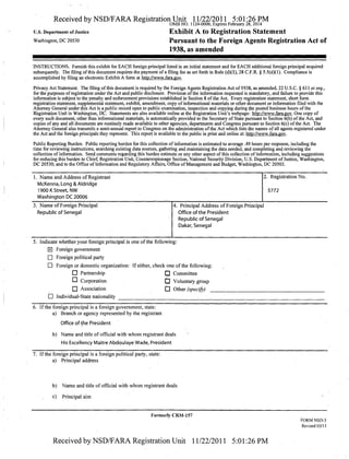 Received by NSD/FARA Registration Unit 11/22/2011 5:01:26 PM
                                                                       OMB NO. 1124-0006; Expires February 28,2014
U.S. Department of Justice                                             Exhibit A to Registration Statement
Washington, DC 20530                                                   Pursuant to the Foreign Agents Registration Act of
                                                                       1938, as amended
INSTRUCTIONS. Furnish this exhibit for EACH foreign principal listed in an initial statement and for EACH additional foreign principal acquired
subsequently. The filing of this document requires the payment of a filing fee as set forth in Rule (d)(1), 28 C.F.R. § 5.5(d)(1). Compliance is
accomplished by filing an electronic Exhibit A form at http://www.fara.gov.

Privacy Act Statement. The filing of this document is required by the Foreign Agents Registration Act of 1938, as amended, 22 U.S.C. §611 ef seq.,
for the purposes of registration under the Act and public disclosure. Provision ofthe infonnation requested is mandatory, and failure to provide this
infonnation is subject to the penalty and enforcement provisions established in Section 8 ofthe Act. Every registration statement, short form
registration statement, supplemental statement, exhibit, amendment, copy of informational materials or other document or information filed with the
Attorney General under this Act is a public record open to public examination, inspection and copying during the posted business hours ofthe
Registration Unit in Washington, DC. Statements are also available online at the Registration Unit's webpage: http://www.fara.pov. One copy of
every such document, other than informational materials, is automatically provided to the Secretary of State pursuant to Section 6(b) ofthe Act, and
copies of any and all documents are routinely made available to other agencies, departments and Congress pursuant to Section 6(c) ofthe Act. The
Attorney General also transmits a semi-annual report to Congress on the administration ofthe Act which lists the names of all agents registered under
the Act and the foreign principals they represent. This report is available to the public in print and online at: http://www.fara.gov.

Public Reporting Burden. Public reporting burden for this collection of information is estimated to average .49 hours per response, including the
time for reviewing instructions, searching existing data sources, gathering and maintaining the data needed, and completing and reviewing the
collection of information. Send comments regarding this burden estimate or any other aspect of this collection of information, including suggestions
for reducing this burden to Chief, Registration Unit, Counterespionage Section, National Security Division, U.S. Department of Justice, Washington,
DC 20530; and to the Office of Information and Regulatory Affairs, Office of Management and Budget, Washington, DC 20503.

1. Name and Address of Registrant                                                                                    2. Registration No.
  McKenna, Long & Aldridge
  1900 K Street, NW                                                                                                    5772
  Washington DC 20006
3. Name of Foreign Principal                                            4. Principal Address of Foreign Principal
  Republic of Senegal                                                     Office ofthe President
                                                                          Republic of Senegal
                                                                          Dakar, Senegal


5. Indicate whether your foreign principal is one ofthe following:
       [x] Foreign government
       •        Foreign political party
       •    Foreign or domestic organization: If either, check one ofthe following:
                   • Partnership                              • Committee
                       n   Corporation                             •    Voluntary group
                       • Association                               •    Other (specify)
       •        Individual-State nationality

6. If the foreign principal is a foreign government, state:
          a) Branch or agency represented by the registrant
                  Office ofthe President

           b) Name and title of official with whom registrant deals
                  His Excellency Maitre Abdoulaye Wade, President

7. If the foreign principal is a foreign political party, state:
          a) Principal address



           b)     Name and title of official with whom registrant deals

           c)     Principal aim


                                                           Formerly CRM-157
                                                                                                                                        FORM NSD-3
                                                                                                                                         Revised 03/11

           Received by NSD/FARA Registration Unit 11/22/2011 5:01:26 PM
 