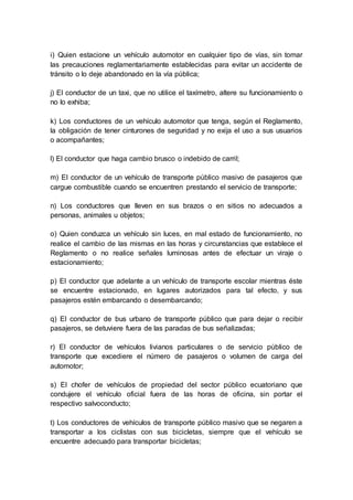 i) Quien estacione un vehículo automotor en cualquier tipo de vías, sin tomar 
las precauciones reglamentariamente establecidas para evitar un accidente de 
tránsito o lo deje abandonado en la vía pública; 
j) El conductor de un taxi, que no utilice el taxímetro, altere su funcionamiento o 
no lo exhiba; 
k) Los conductores de un vehículo automotor que tenga, según el Reglamento, 
la obligación de tener cinturones de seguridad y no exija el uso a sus usuarios 
o acompañantes; 
l) El conductor que haga cambio brusco o indebido de carril; 
m) El conductor de un vehículo de transporte público masivo de pasajeros que 
cargue combustible cuando se encuentren prestando el servicio de transporte; 
n) Los conductores que lleven en sus brazos o en sitios no adecuados a 
personas, animales u objetos; 
o) Quien conduzca un vehículo sin luces, en mal estado de funcionamiento, no 
realice el cambio de las mismas en las horas y circunstancias que establece el 
Reglamento o no realice señales luminosas antes de efectuar un viraje o 
estacionamiento; 
p) El conductor que adelante a un vehículo de transporte escolar mientras éste 
se encuentre estacionado, en lugares autorizados para tal efecto, y sus 
pasajeros estén embarcando o desembarcando; 
q) El conductor de bus urbano de transporte público que para dejar o recibir 
pasajeros, se detuviere fuera de las paradas de bus señalizadas; 
r) El conductor de vehículos livianos particulares o de servicio público de 
transporte que excediere el número de pasajeros o volumen de carga del 
automotor; 
s) El chofer de vehículos de propiedad del sector público ecuatoriano que 
condujere el vehículo oficial fuera de las horas de oficina, sin portar el 
respectivo salvoconducto; 
t) Los conductores de vehículos de transporte público masivo que se negaren a 
transportar a los ciclistas con sus bicicletas, siempre que el vehículo se 
encuentre adecuado para transportar bicicletas; 
 