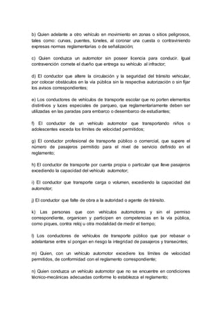 b) Quien adelante a otro vehículo en movimiento en zonas o sitios peligrosos, 
tales como: curvas, puentes, túneles, al coronar una cuesta o contraviniendo 
expresas normas reglamentarias o de señalización; 
c) Quien conduzca un automotor sin poseer licencia para conducir. Igual 
contravención comete el dueño que entrega su vehículo al infractor; 
d) El conductor que altere la circulación y la seguridad del tránsito vehicular, 
por colocar obstáculos en la vía pública sin la respectiva autorización o sin fijar 
los avisos correspondientes; 
e) Los conductores de vehículos de transporte escolar que no porten elementos 
distintivos y luces especiales de parqueo, que reglamentariamente deben ser 
utilizadas en las paradas para embarco o desembarco de estudiantes; 
f) El conductor de un vehículo automotor que transportando niños o 
adolescentes exceda los límites de velocidad permitidos; 
g) El conductor profesional de transporte público o comercial, que supere el 
número de pasajeros permitido para el nivel de servicio definido en el 
reglamento; 
h) El conductor de transporte por cuenta propia o particular que lleve pasajeros 
excediendo la capacidad del vehículo automotor; 
i) El conductor que transporte carga o volumen, excediendo la capacidad del 
automotor; 
j) El conductor que falte de obra a la autoridad o agente de tránsito. 
k) Las personas que con vehículos automotores y sin el permiso 
correspondiente, organicen y participen en competencias en la vía pública, 
como piques, contra reloj u otra modalidad de medir el tiempo; 
l) Los conductores de vehículos de transporte público que por rebasar o 
adelantarse entre sí pongan en riesgo la integridad de pasajeros y transeúntes; 
m) Quien, con un vehículo automotor excediere los límites de velocidad 
permitidos, de conformidad con el reglamento correspondiente; 
n) Quien conduzca un vehículo automotor que no se encuentre en condiciones 
técnico-mecánicas adecuadas conforme lo establezca el reglamento; 
 