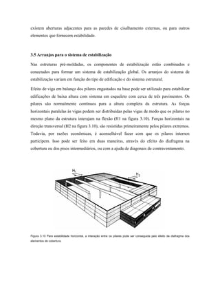 existem aberturas adjacentes para as paredes de cisalhamento externas, ou para outros
elementos que fornecem estabilidade.

3.5 Arranjos para o sistema de estabilização
Nas estruturas pré-moldadas, os componentes de estabilização estão combinados e
conectados para formar um sistema de estabilização global. Os arranjos do sistema de
estabilização variam em função do tipo de edificação e do sistema estrutural.
Efeito de viga em balanço dos pilares engastados na base pode ser utilizado para estabilizar
edificações de baixa altura com sistema em esqueleto com cerca de três pavimentos. Os
pilares são normalmente contínuos para a altura completa da estrutura. As forças
horizontais paralelas às vigas podem ser distribuídas pelas vigas de modo que os pilares no
mesmo plano da estrutura interajam na flexão (H1 na figura 3.10). Forças horizontais na
direção transversal (H2 na figura 3.10), são resistidas primeiramente pelos pilares extremos.
Todavia, por razões econômicas, é aconselhável fazer com que os pilares internos
participem. Isso pode ser feito em duas maneiras, através do efeito do diafragma na
cobertura ou dos pisos intermediários, ou com a ajuda de diagonais de contraventamento.

Figura 3.10 Para estabilidade horizontal, a interação entre os pilares pode ser conseguida pelo efeito de diafragma dos
elementos de cobertura.

 