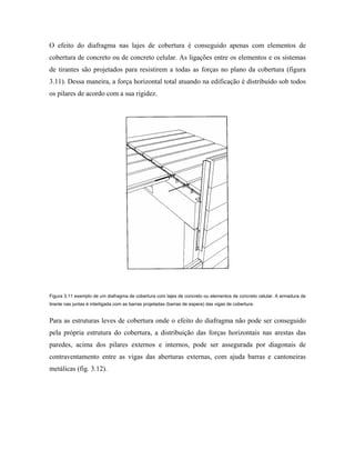 O efeito do diafragma nas lajes de cobertura é conseguido apenas com elementos de
cobertura de concreto ou de concreto celular. As ligações entre os elementos e os sistemas
de tirantes são projetados para resistirem a todas as forças no plano da cobertura (figura
3.11). Dessa maneira, a força horizontal total atuando na edificação é distribuído sob todos
os pilares de acordo com a sua rigidez.

Figura 3.11 exemplo de um diafragma de cobertura com lajes de concreto ou elementos de concreto celular. A armadura de
tirante nas juntas é interligada com as barras projetadas (barras de espera) das vigas de cobertura.

Para as estruturas leves de cobertura onde o efeito do diafragma não pode ser conseguido
pela própria estrutura do cobertura, a distribuição das forças horizontais nas arestas das
paredes, acima dos pilares externos e internos, pode ser assegurada por diagonais de
contraventamento entre as vigas das aberturas externas, com ajuda barras e cantoneiras
metálicas (fig. 3.12).

 