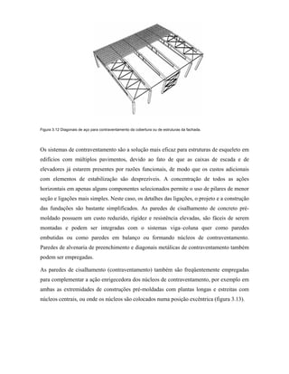 Figura 3.12 Diagonais de aço para contraventamento da cobertura ou de estruturas da fachada.

Os sistemas de contraventamento são a solução mais eficaz para estruturas de esqueleto em
edifícios com múltiplos pavimentos, devido ao fato de que as caixas de escada e de
elevadores já estarem presentes por razões funcionais, de modo que os custos adicionais
com elementos de estabilização são desprezíveis. A concentração de todos as ações
horizontais em apenas alguns componentes selecionados permite o uso de pilares de menor
seção e ligações mais simples. Neste caso, os detalhes das ligações, o projeto e a construção
das fundações são bastante simplificados. As paredes de cisalhamento de concreto prémoldado possuem um custo reduzido, rigidez e resistência elevadas, são fáceis de serem
montadas e podem ser integradas com o sistemas viga–coluna quer como paredes
embutidas ou como paredes em balanço ou formando núcleos de contraventamento.
Paredes de alvenaria de preenchimento e diagonais metálicas de contraventamento também
podem ser empregadas.
As paredes de cisalhamento (contraventamento) também são freqüentemente empregadas
para complementar a ação enrigecedora dos núcleos de contraventamento, por exemplo em
ambas as extremidades de construções pré-moldadas com plantas longas e estreitas com
núcleos centrais, ou onde os núcleos são colocados numa posição excêntrica (figura 3.13).

 