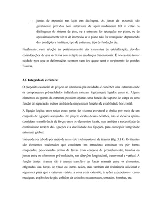 -

juntas de expansão nas lajes em diafragma. As juntas de expansão são
geralmente providas com intervalos de aproximadamente 80 m entre os
diafragmas do sistema de piso, se a estrutura for retangular no plano, ou de
aproximadamente 60 m de intervalo se o plano não for retangular, dependendo
das condições climáticas, tipo de estrutura, tipo de fundação etc.

Finalmente, com relação ao posicionamento dos elementos de estabilização, devidas
considerações devem ser feitas com relação às mudanças dimensionais. É necessário tomar
cuidado para que as deformações ocorram sem (ou quase sem) o surgimento de grandes
fissuras.

3.6 Integridade estrutural
O propósito essencial do projeto de estruturas pré-moldadas é conceber uma estrutura onde
os componentes pré-moldados individuais estejam logicamente ligados entre si. Alguns
elementos ou partes da estrutura possuem apenas uma função de suporte de carga ou uma
função de separação, outros também desempenham funções de estabilidade horizontal.
A ligação lógica entre todas essas partes do sistema estrutural é obtida por meio de um
conjunto de ligações adequadas. No projeto destes desses detalhes, não se deveria apenas
considerar transferência de forças entre os elementos locais, mas também a necessidade de
continuidade através das ligações e a ductilidade das ligações, para conseguir integridade
estrutural global.
Isso pode ser obtido por meio de uma rede tridimensional de tirantes (fig. 3.14). Os tirantes
são elementos tracionados que consistem em armaduras contínuas ou por barras
rosqueadas, posicionadas dentro de faixas com concreto de preenchimento, bainhas ou
juntas entre os elementos pré-moldados, nas direções longitudinal, transversal e vertical. A
função destes tirantes não é apenas transferir as forças normais entre os elementos,
originadas das forças de vento ou outras ações, mas também dar resistência adicional e
segurança para que a estrutura resista, a uma certa extensão, à ações excepcionais: como
recalques, explosões de gás, colisões de veículos ou aeronaves, tornados, bombas, etc.

 