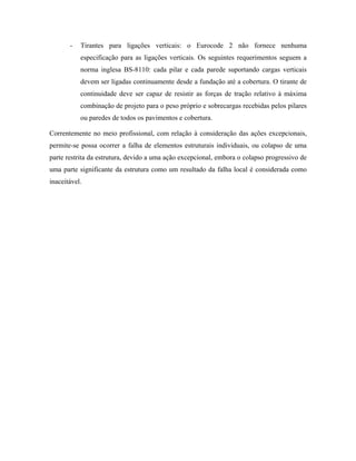 -

Tirantes para ligações verticais: o Eurocode 2 não fornece nenhuma
especificação para as ligações verticais. Os seguintes requerimentos seguem a
norma inglesa BS-8110: cada pilar e cada parede suportando cargas verticais
devem ser ligadas continuamente desde a fundação até a cobertura. O tirante de
continuidade deve ser capaz de resistir as forças de tração relativo à máxima
combinação de projeto para o peso próprio e sobrecargas recebidas pelos pilares
ou paredes de todos os pavimentos e cobertura.

Correntemente no meio profissional, com relação à consideração das ações excepcionais,
permite-se possa ocorrer a falha de elementos estruturais individuais, ou colapso de uma
parte restrita da estrutura, devido a uma ação excepcional, embora o colapso progressivo de
uma parte significante da estrutura como um resultado da falha local é considerada como
inaceitável.

 