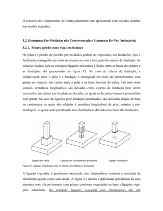 O conceito dos componentes de contraventamento será apresentado com maiores detalhes
nas sessões seguintes.

3.2. Estruturas Pré-Moldadas não Contraventadas (Estruturas De Nós Deslocáveis)
3.2.1. Pilares agindo como vigas em balanço
Os pilares e painéis de paredes pré-moldados podem ser engastados nas fundações. Isso é
facilmente conseguido em solos resistentes ou com a utilização de estacas de fundação. As
soluções básicas para se conseguir ligações resistentes à flexão entre as bases dos pilares e
as fundações são apresentadas na figura 3.1. No caso de cálices de fundação, a
solidarização entre o pilar e a fundação é conseguida por meio de preenchimento com
graute ou concreto nos vazios entre o pilar e as faces internas do cálice. Em uma outra
solução, armaduras longitudinais são deixadas como esperas da fundação para serem
encaixadas em nichos (ou bainhas) no do pilar, os quais serão posteriormente preenchidos
com graute. No caso de ligações pilar-fundação parafusadas, são utilizadas chapas de base
ou cantoneiras, as quais são soldadas à armadura longitudinal do pilar, anterior à prémoldagem, as quais serão parafusadas nos chumbadores deixados nas bases das fundações.

Ligação em cálice

Ligação com chumbadores grauteados

Ligação Parafusada

Figura 3.1. ligações engastadas entre as pilares pré-moldados e fundações

A ligação viga-pilar é geralmente executada com chumbadores verticais e almofada de
elastômero agindo como uma rótula. A figura 3.2 mostra a deformada aproximada de uma
estrutura com três pavimentos com pilares contínuos engastados na base e ligações vigapilar articuladas. Na realidade, ligações viga-pilar com chumbadores não são

 
