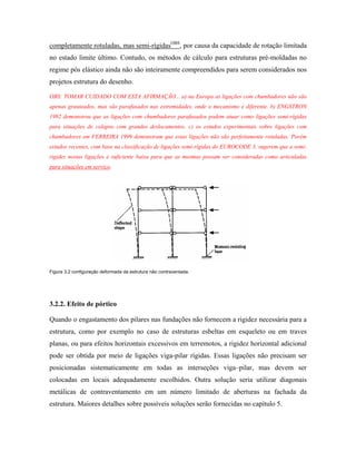 completamente rotuladas, mas semi-rígidasOBS, por causa da capacidade de rotação limitada
no estado limite último. Contudo, os métodos de cálculo para estruturas pré-moldadas no
regime pós elástico ainda não são inteiramente compreendidos para serem considerados nos
projetos estrutura do desenho.
OBS: TOMAR CUIDADO COM ESTA AFIRMAÇÃO... a) na Europa as ligações com chumbadores não são
apenas grauteados, mas são parafusados nas extremidades, onde o mecanismo é diferente. b) ENGSTRON
1992 demonstrou que as ligações com chumbadores parafusados podem atuar como ligações semi-rígidas
para situações de colapso com grandes deslocamentos. c) os estudos experimentais sobre ligações com
chumbadores em FERREIRA 1999 demonstram que estas ligações não são perfeitamente rotuladas. Porém
estudos recentes, com base na classificação de ligações semi-rígidas do EUROCODE 3, sugerem que a semirigidez nestas ligações é suficiente baixa para que as mesmas possam ser consideradas como articuladas
para situações em serviço.

Figura 3.2 configuração deformada da estrutura não contraventada.

3.2.2. Efeito de pórtico
Quando o engastamento dos pilares nas fundações não fornecem a rigidez necessária para a
estrutura, como por exemplo no caso de estruturas esbeltas em esqueleto ou em traves
planas, ou para efeitos horizontais excessivos em terremotos, a rigidez horizontal adicional
pode ser obtida por meio de ligações viga-pilar rígidas. Essas ligações não precisam ser
posicionadas sistematicamente em todas as interseções viga–pilar, mas devem ser
colocadas em locais adequadamente escolhidos. Outra solução seria utilizar diagonais
metálicas de contraventamento em um número limitado de aberturas na fachada da
estrutura. Maiores detalhes sobre possíveis soluções serão fornecidas no capítulo 5.

 