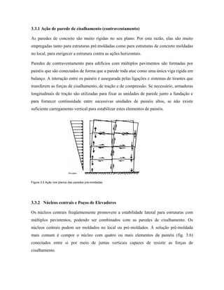3.3.1 Ação de parede de cisalhamento (contraventamento)
As paredes de concreto são muito rígidas no seu plano. Por esta razão, elas são muito
empregadas tanto para estruturas pré-moldadas como para estruturas de concreto moldadas
no local, para enrigecer a estrutura contra as ações horizontais.
Paredes de contraventamento para edifícios com múltiplos pavimentos são formadas por
painéis que são conectados de forma que a parede toda atue como uma única viga rígida em
balanço. A interação entre os painéis é assegurada pelas ligações e sistemas de tirantes que
transferem as forças de cisalhamento, de tração e de compressão. Se necessário, armaduras
longitudinais de tração são utilizadas para fixar as unidades de parede junto a fundação e
para fornecer continuidade entre sucessivas unidades de painéis altos, se não existe
suficiente carregamento vertical para estabilizar estes elementos de painéis.

Figura 3.5 Ação nos planos das paredes pré-moldadas

3.3.2 Núcleos centrais e Poços de Elevadores
Os núcleos centrais freqüentemente promovem a estabilidade lateral para estruturas com
múltiplos pavimentos, podendo ser combinados com as paredes de cisalhamento. Os
núcleos centrais podem ser moldados no local ou pré-moldados. A solução pré-moldada
mais comum é compor o núcleo com quatro ou mais elementos da painéis (fig. 3.6)
conectados entre si por meio de juntas verticais capazes de resistir as forças de
cisalhamento.

 