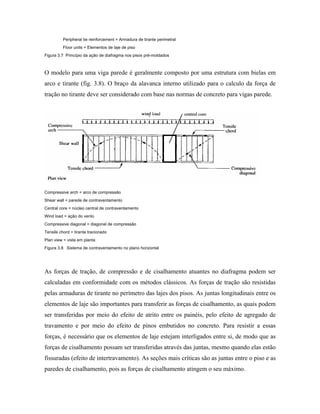 Peripheral tie reinforcement = Armadura de tirante perimetral
Floor units = Elementos de laje de piso
Figura 3.7 Princípio da ação de diafragma nos pisos pré-moldados

O modelo para uma viga parede é geralmente composto por uma estrutura com bielas em
arco e tirante (fig. 3.8). O braço da alavanca interno utilizado para o calculo da força de
tração no tirante deve ser considerado com base nas normas de concreto para vigas parede.

Compressive arch = arco de compressão
Shear wall = parede de contraventamento
Central core = núcleo central de contraventamento
Wind load = ação do vento
Compressive diagonal = diagonal de compressão
Tensile chord = tirante tracionado
Plan view = vista em planta
Figura 3.8 Sistema de contraventamento no plano horizontal

As forças de tração, de compressão e de cisalhamento atuantes no diafragma podem ser
calculadas em conformidade com os métodos clássicos. As forças de tração são resistidas
pelas armaduras de tirante no perímetro das lajes dos pisos. As juntas longitudinais entre os
elementos de laje são importantes para transferir as forças de cisalhamento, as quais podem
ser transferidas por meio do efeito de atrito entre os painéis, pelo efeito de agregado de
travamento e por meio do efeito de pinos embutidos no concreto. Para resistir a essas
forças, é necessário que os elementos de laje estejam interligados entre si, de modo que as
forças de cisalhamento possam ser transferidas através das juntas, mesmo quando elas estão
fissuradas (efeito de intertravamento). As seções mais críticas são as juntas entre o piso e as
paredes de cisalhamento, pois as forças de cisalhamento atingem o seu máximo.

 