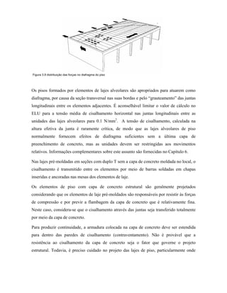 Figura 3.9 distribuição das forças no diafragma do piso

Os pisos formados por elementos de lajes alveolares são apropriados para atuarem como
diafragma, por causa da seção transversal nas suas bordas e pelo “grauteamento” das juntas
longitudinais entre os elementos adjacentes. É aconselhável limitar o valor de cálculo no
ELU para a tensão média de cisalhamento horizontal nas juntas longitudinais entre as
unidades das lajes alveolares para 0.1 N/mm2. A tensão de cisalhamento, calculada na
altura efetiva da junta é raramente crítica, de modo que as lajes alveolares de piso
normalmente fornecem efeitos de diafragma suficientes sem a última capa de
preenchimento de concreto, mas as unidades devem ser restringidas aos movimentos
relativos. Informações complementares sobre este assunto são fornecidas no Capítulo 6.
Nas lajes pré-moldadas em seções com duplo T sem a capa de concreto moldada no local, o
cisalhamento é transmitido entre os elementos por meio de barras soldadas em chapas
inseridas e ancoradas nas mesas dos elementos de laje.
Os elementos de piso com capa de concreto estrutural são geralmente projetados
considerando que os elementos de laje pré-moldados são responsáveis por resistir às forças
de compressão e por previr a flambagem da capa de concreto que é relativamente fina.
Neste caso, considera-se que o cisalhamento através das juntas seja transferido totalmente
por meio da capa de concreto.
Para produzir continuidade, a armadura colocada na capa de concreto deve ser estendida
para dentro das paredes de cisalhamento (contraventamento). Não é provável que a
resistência ao cisalhamento da capa de concreto seja o fator que governe o projeto
estrutural. Todavia, é preciso cuidado no projeto das lajes de piso, particularmente onde

 