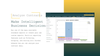 Analyze Contracts
Make Intelligent
Business Decisions
Run one of the many available
standard reports or create your own
custom reports. Built-in reporting
features such as Filtering,
Grouping, and Sorting will further
enhance how you can analyze your
contract data.
 