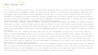 Why Choose Us?
Contracts are a valuable corporate asset: How you protect and manage them is critical to the success of your business and
this is where Contract Management Software can help. With over 20 years of contract and data management experience, the
ContraxAware team has developed a Contract Management Software that is a secure and safe database where your contract
information and documents are easily accessible, anytime, anywhere and on any device. Whether you are managing existing
contracts or creating new documents, our Online Contract Management Software enables users to quickly and easily manage all
the critical details. Here are other advantages of our product and services:
Simple yet Advanced: Managing contracts requires attention and constant maintenance. ContraxAware has powerful features
organized in a simple, intuitive format that will make this easier. You will find helpful hints and step by step guidance
as you move through every process. Each step flows naturally into the other. Even the novice app user will be up to speed
quickly using ContraxAware. Configuring a Contract Managemenent Workflow Proccess, such as approval or signature workflows
is a breeze.
Efficient and Effective: Managing contracts takes time, but with ContraxAware, you will save a lot of time. When you
employ our Contract Management Solution, you are using a technically advanced platform to edit, manage, and access your
contracts. With a few clicks, you can create a new contract or upload an existing document. All user activities related to
drafting, reviewing, approving, and signing a contract is documented in a clear audit trail. Each process takes place
online, providing a central repository for every team member to collaborate on the task at hand. Work gets done faster and
more efficiently, saving time and resources.
Here to Help : If you ever have questions while using the ContraxAware software, we are here, ready to help. Our technical
team is a highly trained and customer focused group of professionals available to assist with any of your questions. We
understand how vital contract management is to your success. Our mission is to support your team in achieving success by
utilizing the powerful features of the best Contract Management System available, ContraxAware.
 