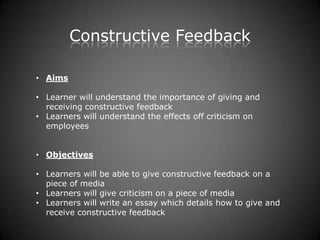 Constructive Feedback

• Aims

• Learner will understand the importance of giving and
  receiving constructive feedback
• Learners will understand the effects off criticism on
  employees


• Objectives

• Learners will be able to give constructive feedback on a
  piece of media
• Learners will give criticism on a piece of media
• Learners will write an essay which details how to give and
  receive constructive feedback
 