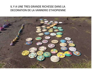 IL Y A UNE TRES GRANDE RICHESSE DANS LA
DECORATION DE LA VANNERIE ETHIOPIENNE
 