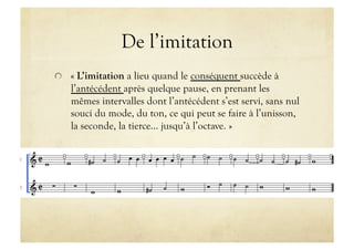 De l’imitation

   « L’imitation a lieu quand le conséquent succède à
   l’antécédent après quelque pause, en prenant les
   mêmes intervalles dont l’antécédent s’est servi, sans nul
   souci du mode, du ton, ce qui peut se faire à l’unisson,
   la seconde, la tierce… jusqu’à l’octave. »
 