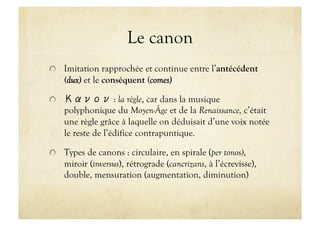 Le canon

   Imitation rapprochée et continue entre l’antécédent
      (dux) et le conséquent (comes)


                    : la règle, car dans la musique
      polyphonique du Moyen-Âge et de la Renaissance, c’était
      une règle grâce à laquelle on déduisait d’une voix notée
      le reste de l’édifice contrapuntique.


   Types de canons : circulaire, en spirale (per tonos),
      miroir (inversus), rétrograde (cancrizans, à l’écrevisse),
      double, mensuration (augmentation, diminution)
 